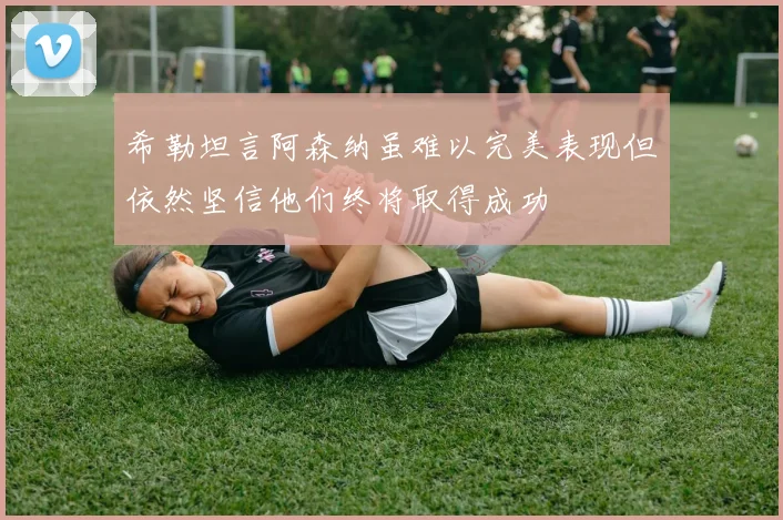 希勒坦言阿森纳虽难以完美表现但依然坚信他们终将取得成功