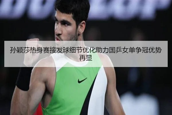 孙颖莎热身赛接发球细节优化助力国乒女单争冠优势再显