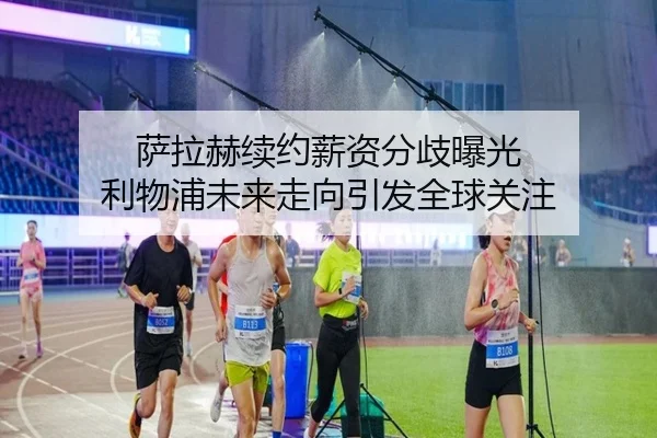 萨拉赫续约薪资分歧曝光 利物浦未来走向引发全球关注
