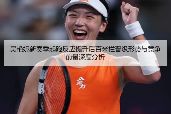 吴艳妮新赛季起跑反应提升后百米栏晋级形势与竞争前景深度分析